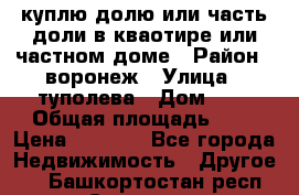 куплю долю или часть доли в кваотире или частном доме › Район ­ воронеж › Улица ­ туполева › Дом ­ 1 › Общая площадь ­ 2 › Цена ­ 1 000 - Все города Недвижимость » Другое   . Башкортостан респ.,Салават г.